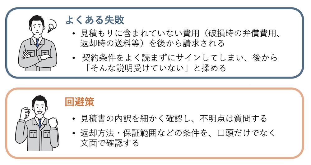特に初回取引では、金額の内訳や注意事項、特約など細部までチェックし、不明点は必ず事前に質問してクリアにしておくことが、トラブル防止につながります。紹介や顔馴染みのレンタル会社との契約だからといって、ここの確認を雑にしてしまうと、後々のトラブルにつながります。必ず口頭だけでなく契約書を取り交わしましょう。