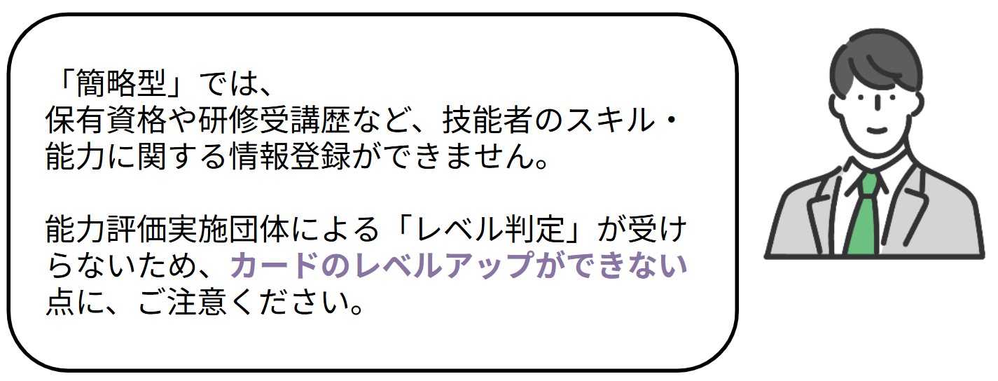 簡略型では、保有資格や研修受講歴など、技能者のスキル・能力に関する情報登録ができません。
能力評価実施団体による「レベル判定」が受けられないため、カードのレベルアップができない点にご注意ください。